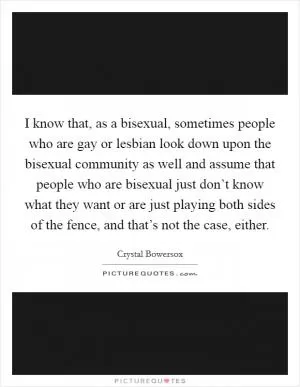 I know that, as a bisexual, sometimes people who are gay or lesbian look down upon the bisexual community as well and assume that people who are bisexual just don’t know what they want or are just playing both sides of the fence, and that’s not the case, either Picture Quote #1