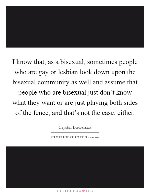 I know that, as a bisexual, sometimes people who are gay or lesbian look down upon the bisexual community as well and assume that people who are bisexual just don't know what they want or are just playing both sides of the fence, and that's not the case, either. Picture Quote #1