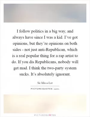 I follow politics in a big way, and always have since I was a kid. I’ve got opinions, but they’re opinions on both sides - not just anti-Republican, which is a real popular thing for a rap artist to do. If you dis Republicans, nobody will get mad. I think the two-party system sucks. It’s absolutely ignorant Picture Quote #1