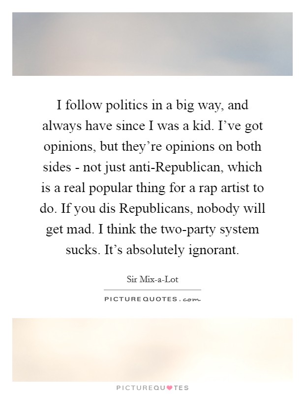 I follow politics in a big way, and always have since I was a kid. I've got opinions, but they're opinions on both sides - not just anti-Republican, which is a real popular thing for a rap artist to do. If you dis Republicans, nobody will get mad. I think the two-party system sucks. It's absolutely ignorant. Picture Quote #1