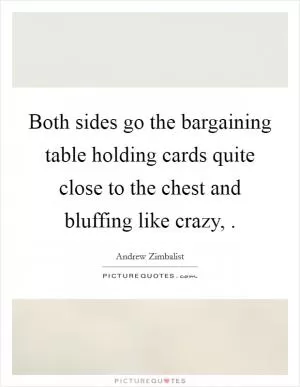 Both sides go the bargaining table holding cards quite close to the chest and bluffing like crazy,  Picture Quote #1