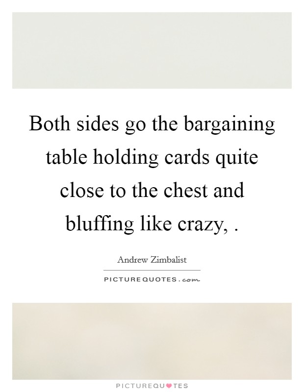 Both sides go the bargaining table holding cards quite close to the chest and bluffing like crazy, . Picture Quote #1