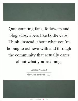 Quit counting fans, followers and blog subscribers like bottle caps. Think, instead, about what you’re hoping to achieve with and through the community that actually cares about what you’re doing Picture Quote #1