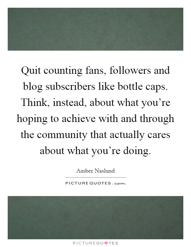 Quit counting fans, followers and blog subscribers like bottle caps. Think, instead, about what you're hoping to achieve with and through the community that actually cares about what you're doing. Picture Quote #1