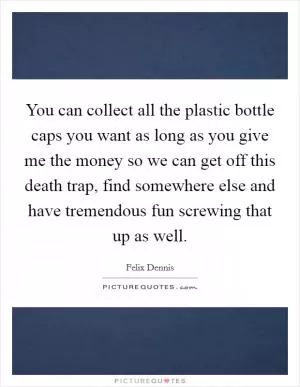 You can collect all the plastic bottle caps you want as long as you give me the money so we can get off this death trap, find somewhere else and have tremendous fun screwing that up as well Picture Quote #1