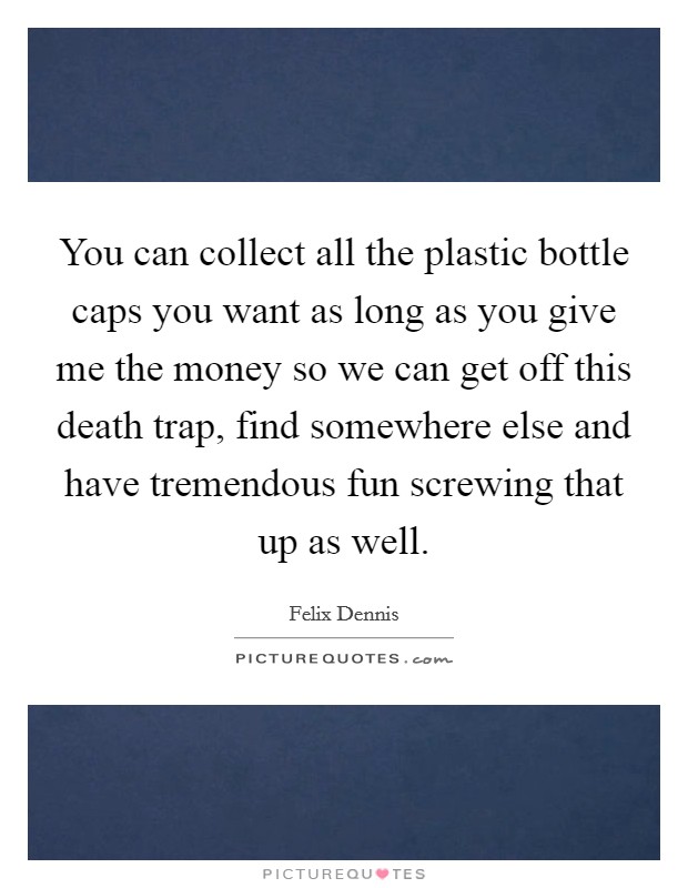 You can collect all the plastic bottle caps you want as long as you give me the money so we can get off this death trap, find somewhere else and have tremendous fun screwing that up as well. Picture Quote #1