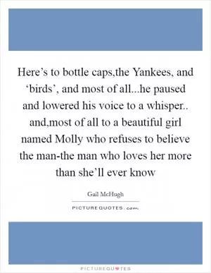 Here’s to bottle caps,the Yankees, and ‘birds’, and most of all...he paused and lowered his voice to a whisper.. and,most of all to a beautiful girl named Molly who refuses to believe the man-the man who loves her more than she’ll ever know Picture Quote #1