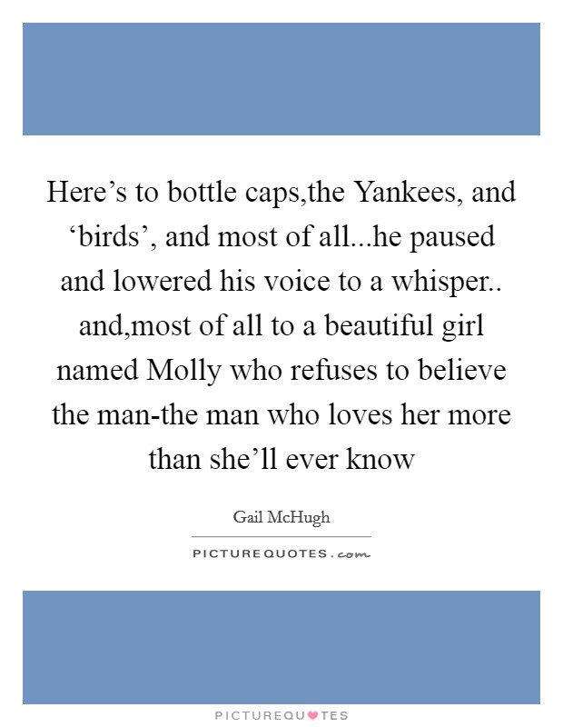 Here's to bottle caps,the Yankees, and ‘birds', and most of all...he paused and lowered his voice to a whisper.. and,most of all to a beautiful girl named Molly who refuses to believe the man-the man who loves her more than she'll ever know Picture Quote #1