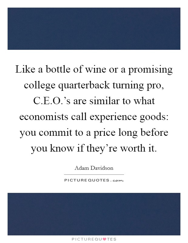 Like a bottle of wine or a promising college quarterback turning pro, C.E.O.'s are similar to what economists call experience goods: you commit to a price long before you know if they're worth it. Picture Quote #1
