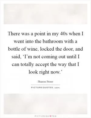 There was a point in my 40s when I went into the bathroom with a bottle of wine, locked the door, and said, ‘I’m not coming out until I can totally accept the way that I look right now.’ Picture Quote #1