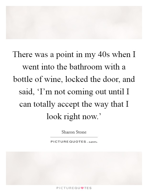 There was a point in my 40s when I went into the bathroom with a bottle of wine, locked the door, and said, ‘I'm not coming out until I can totally accept the way that I look right now.' Picture Quote #1