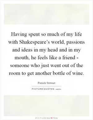 Having spent so much of my life with Shakespeare’s world, passions and ideas in my head and in my mouth, he feels like a friend - someone who just went out of the room to get another bottle of wine Picture Quote #1