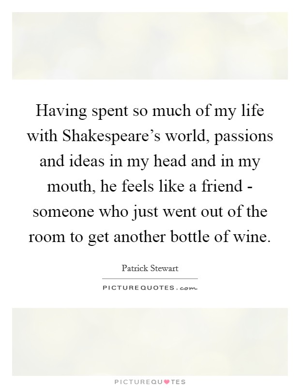 Having spent so much of my life with Shakespeare's world, passions and ideas in my head and in my mouth, he feels like a friend - someone who just went out of the room to get another bottle of wine. Picture Quote #1