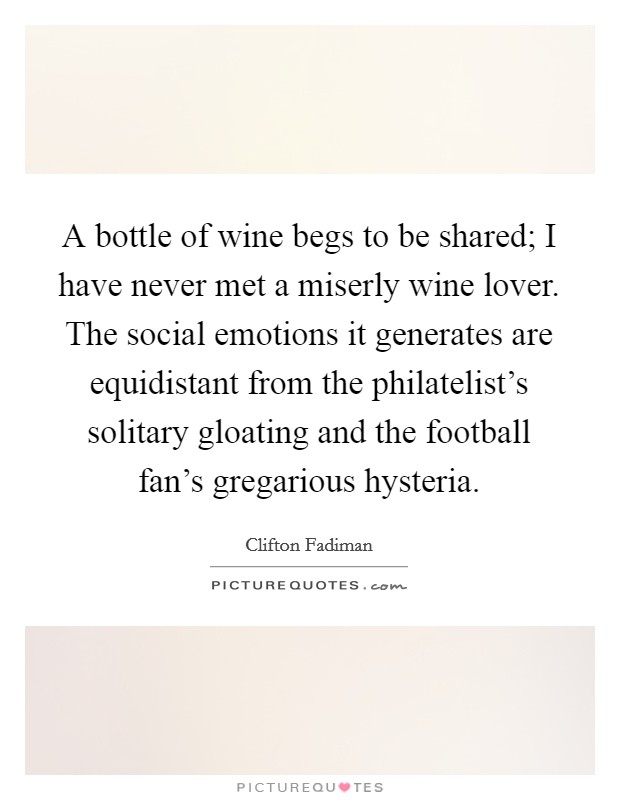 A bottle of wine begs to be shared; I have never met a miserly wine lover. The social emotions it generates are equidistant from the philatelist's solitary gloating and the football fan's gregarious hysteria. Picture Quote #1