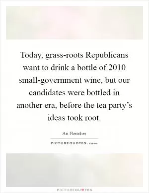 Today, grass-roots Republicans want to drink a bottle of 2010 small-government wine, but our candidates were bottled in another era, before the tea party’s ideas took root Picture Quote #1