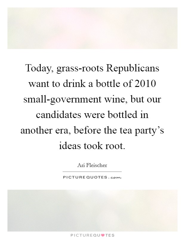 Today, grass-roots Republicans want to drink a bottle of 2010 small-government wine, but our candidates were bottled in another era, before the tea party's ideas took root. Picture Quote #1