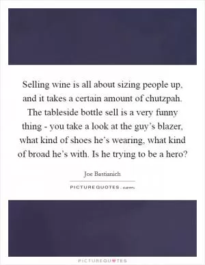 Selling wine is all about sizing people up, and it takes a certain amount of chutzpah. The tableside bottle sell is a very funny thing - you take a look at the guy’s blazer, what kind of shoes he’s wearing, what kind of broad he’s with. Is he trying to be a hero? Picture Quote #1