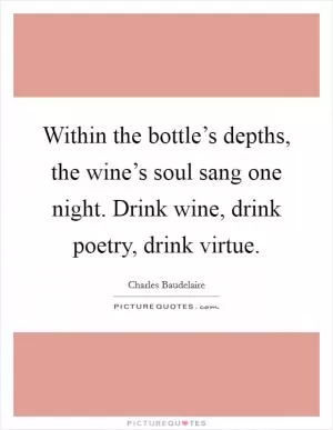 Within the bottle’s depths, the wine’s soul sang one night. Drink wine, drink poetry, drink virtue Picture Quote #1