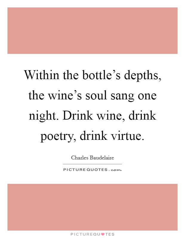 Within the bottle's depths, the wine's soul sang one night. Drink wine, drink poetry, drink virtue. Picture Quote #1