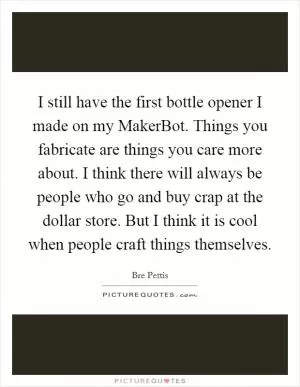I still have the first bottle opener I made on my MakerBot. Things you fabricate are things you care more about. I think there will always be people who go and buy crap at the dollar store. But I think it is cool when people craft things themselves Picture Quote #1