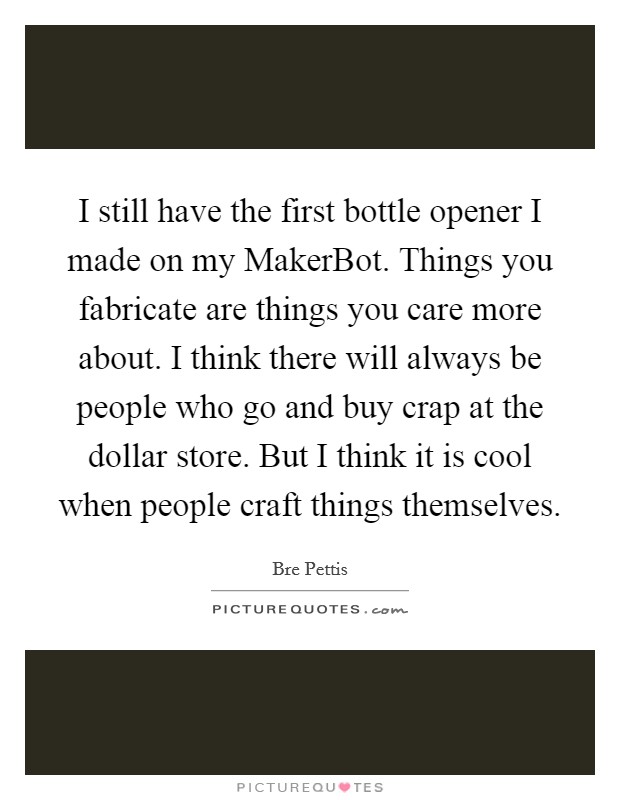 I still have the first bottle opener I made on my MakerBot. Things you fabricate are things you care more about. I think there will always be people who go and buy crap at the dollar store. But I think it is cool when people craft things themselves. Picture Quote #1