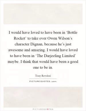 I would have loved to have been in ‘Bottle Rocket’ to take over Owen Wilson’s character Dignan, because he’s just awesome and amazing. I would have loved to have been in ‘The Darjeeling Limited’ maybe. I think that would have been a good one to be in Picture Quote #1