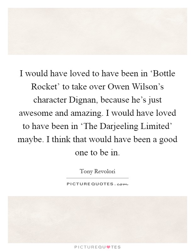I would have loved to have been in ‘Bottle Rocket' to take over Owen Wilson's character Dignan, because he's just awesome and amazing. I would have loved to have been in ‘The Darjeeling Limited' maybe. I think that would have been a good one to be in. Picture Quote #1