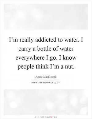 I’m really addicted to water. I carry a bottle of water everywhere I go. I know people think I’m a nut Picture Quote #1