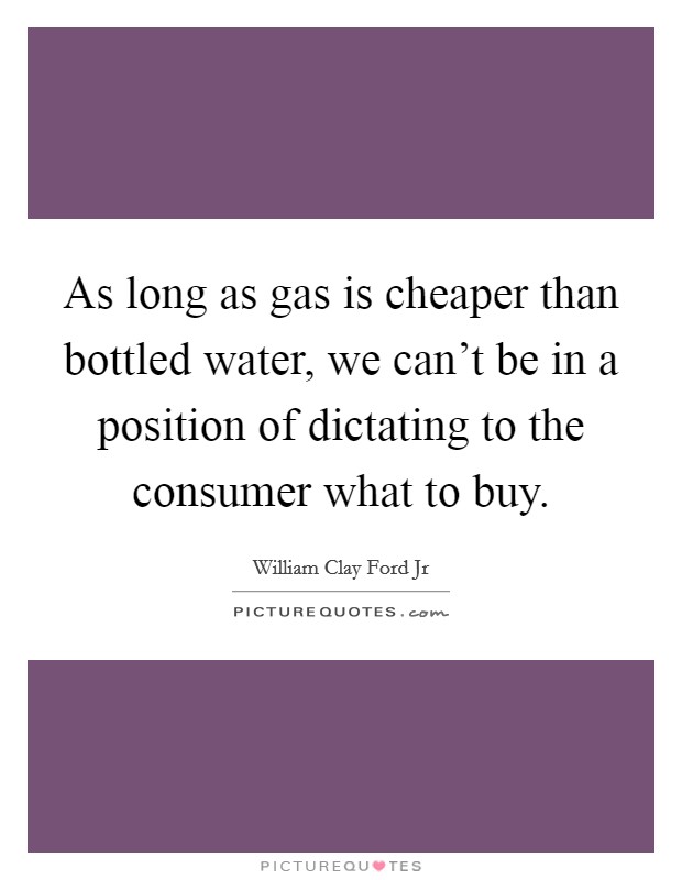 As long as gas is cheaper than bottled water, we can't be in a position of dictating to the consumer what to buy. Picture Quote #1
