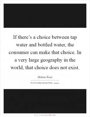 If there’s a choice between tap water and bottled water, the consumer can make that choice. In a very large geography in the world, that choice does not exist Picture Quote #1