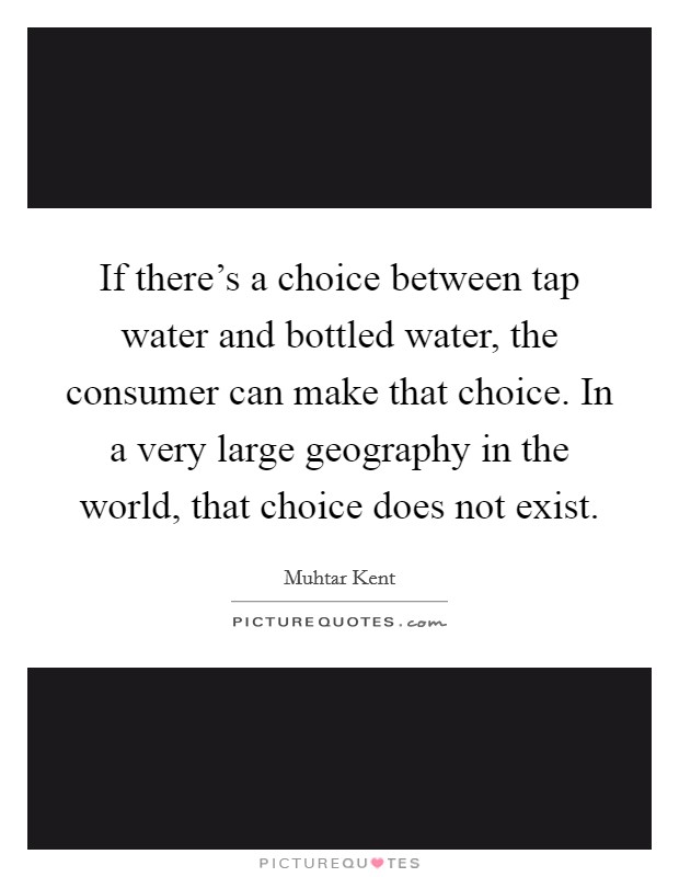 If there's a choice between tap water and bottled water, the consumer can make that choice. In a very large geography in the world, that choice does not exist. Picture Quote #1