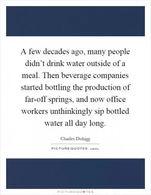 A few decades ago, many people didn’t drink water outside of a meal. Then beverage companies started bottling the production of far-off springs, and now office workers unthinkingly sip bottled water all day long Picture Quote #1