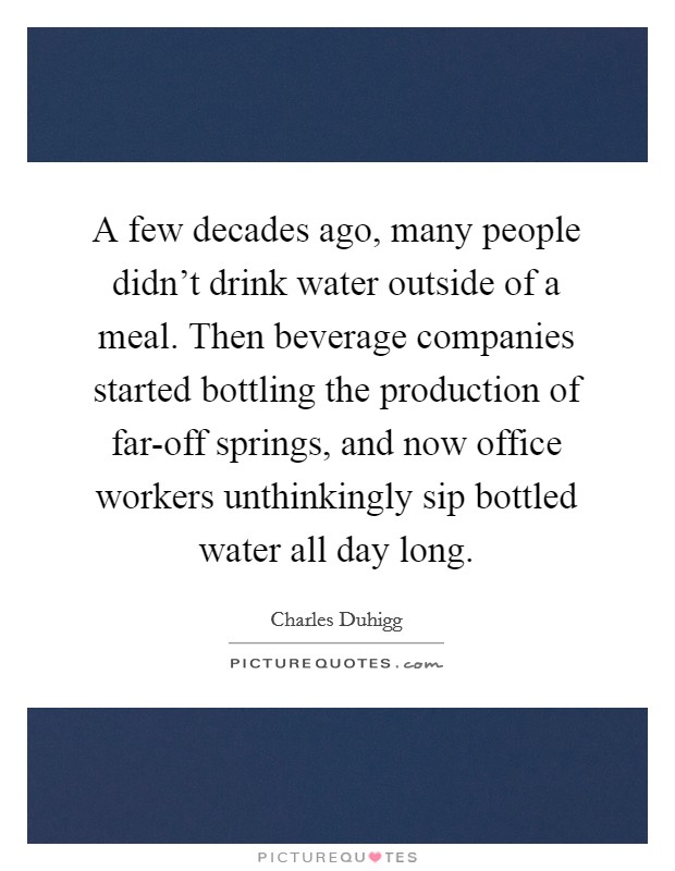 A few decades ago, many people didn't drink water outside of a meal. Then beverage companies started bottling the production of far-off springs, and now office workers unthinkingly sip bottled water all day long. Picture Quote #1