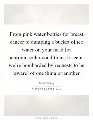 From pink water bottles for breast cancer to dumping a bucket of ice water on your head for neuromuscular conditions, it seems we’re bombarded by requests to be ‘aware’ of one thing or another Picture Quote #1