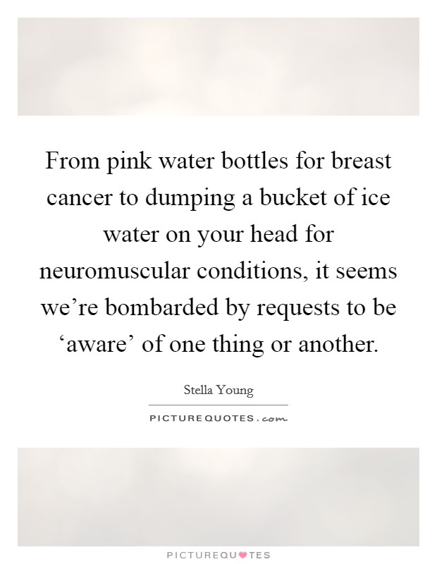 From pink water bottles for breast cancer to dumping a bucket of ice water on your head for neuromuscular conditions, it seems we're bombarded by requests to be ‘aware' of one thing or another. Picture Quote #1