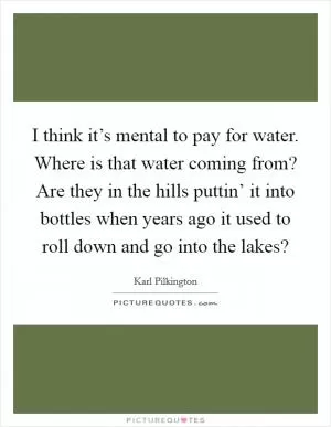 I think it’s mental to pay for water. Where is that water coming from? Are they in the hills puttin’ it into bottles when years ago it used to roll down and go into the lakes? Picture Quote #1