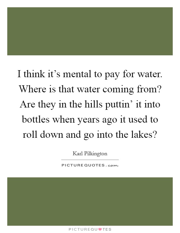 I think it's mental to pay for water. Where is that water coming from? Are they in the hills puttin' it into bottles when years ago it used to roll down and go into the lakes? Picture Quote #1