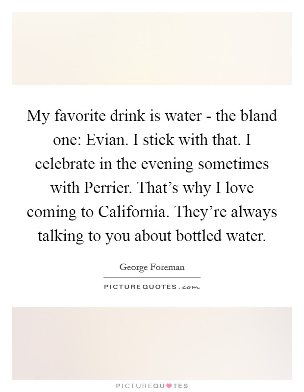My favorite drink is water - the bland one: Evian. I stick with that. I celebrate in the evening sometimes with Perrier. That's why I love coming to California. They're always talking to you about bottled water. Picture Quote #1