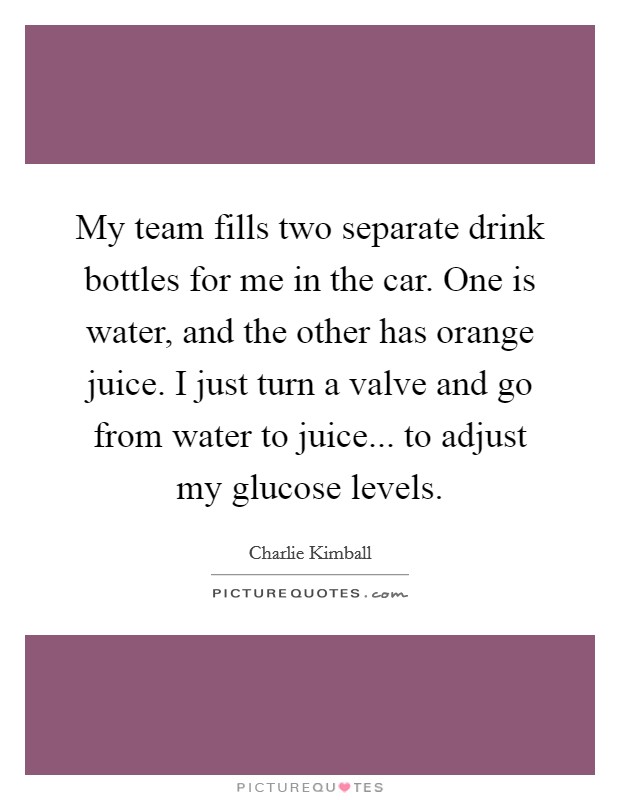 My team fills two separate drink bottles for me in the car. One is water, and the other has orange juice. I just turn a valve and go from water to juice... to adjust my glucose levels. Picture Quote #1