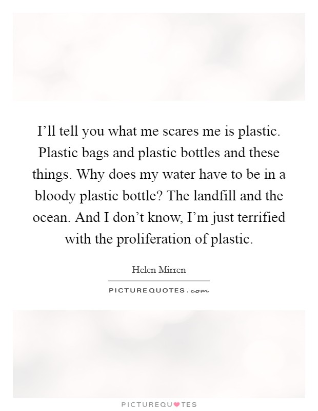 I'll tell you what me scares me is plastic. Plastic bags and plastic bottles and these things. Why does my water have to be in a bloody plastic bottle? The landfill and the ocean. And I don't know, I'm just terrified with the proliferation of plastic. Picture Quote #1