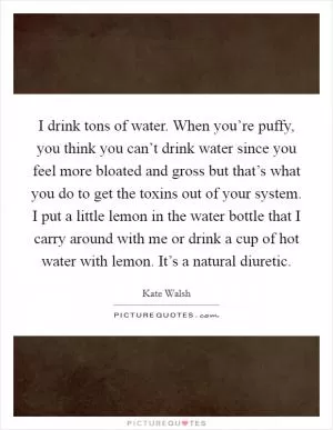 I drink tons of water. When you’re puffy, you think you can’t drink water since you feel more bloated and gross but that’s what you do to get the toxins out of your system. I put a little lemon in the water bottle that I carry around with me or drink a cup of hot water with lemon. It’s a natural diuretic Picture Quote #1