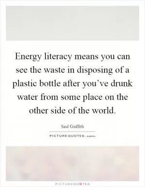 Energy literacy means you can see the waste in disposing of a plastic bottle after you’ve drunk water from some place on the other side of the world Picture Quote #1
