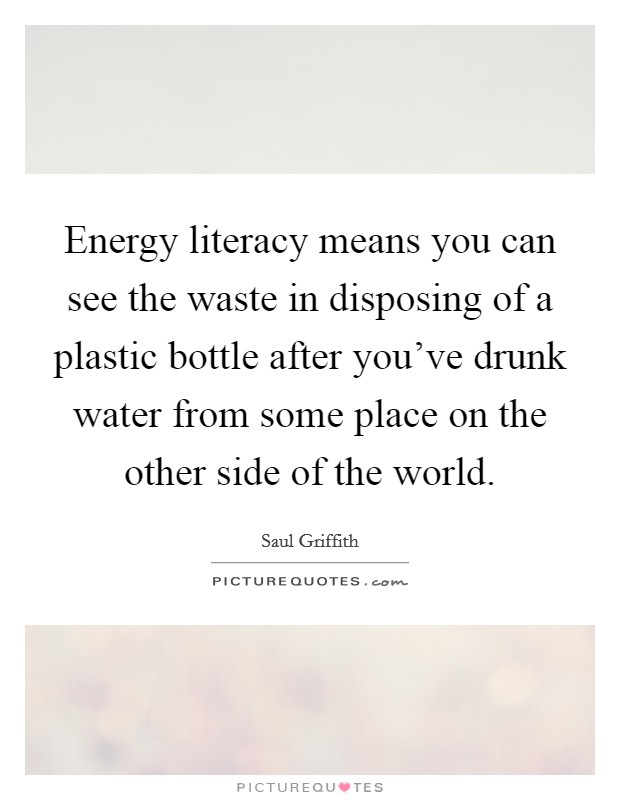 Energy literacy means you can see the waste in disposing of a plastic bottle after you've drunk water from some place on the other side of the world. Picture Quote #1