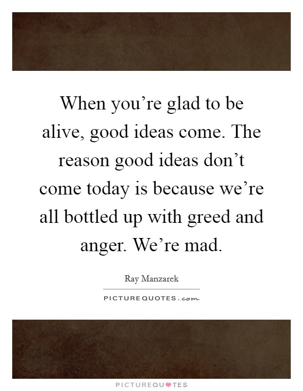 When you're glad to be alive, good ideas come. The reason good ideas don't come today is because we're all bottled up with greed and anger. We're mad. Picture Quote #1