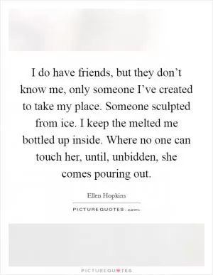 I do have friends, but they don’t know me, only someone I’ve created to take my place. Someone sculpted from ice. I keep the melted me bottled up inside. Where no one can touch her, until, unbidden, she comes pouring out Picture Quote #1