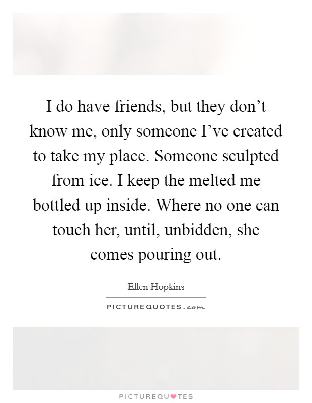 I do have friends, but they don't know me, only someone I've created to take my place. Someone sculpted from ice. I keep the melted me bottled up inside. Where no one can touch her, until, unbidden, she comes pouring out. Picture Quote #1