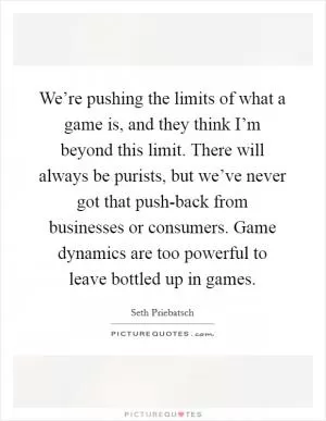 We’re pushing the limits of what a game is, and they think I’m beyond this limit. There will always be purists, but we’ve never got that push-back from businesses or consumers. Game dynamics are too powerful to leave bottled up in games Picture Quote #1