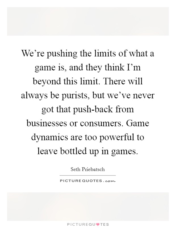We're pushing the limits of what a game is, and they think I'm beyond this limit. There will always be purists, but we've never got that push-back from businesses or consumers. Game dynamics are too powerful to leave bottled up in games. Picture Quote #1