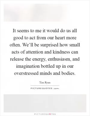 It seems to me it would do us all good to act from our heart more often. We’ll be surprised how small acts of attention and kindness can release the energy, enthusiasm, and imagination bottled up in our overstressed minds and bodies Picture Quote #1