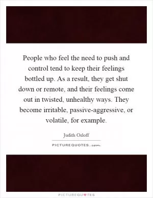 People who feel the need to push and control tend to keep their feelings bottled up. As a result, they get shut down or remote, and their feelings come out in twisted, unhealthy ways. They become irritable, passive-aggressive, or volatile, for example Picture Quote #1
